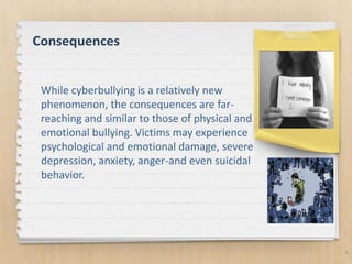 Consequences
6
While cyberbullying is a relatively new
phenomenon, the consequences are far-
reaching and similar to those of physical and
emotional bullying. Victims may experience
psychological and emotional damage, severe
depression, anxiety, anger-and even suicidal
behavior.
 