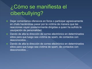  Dejar comentarios ofensivos en foros o participar agresivamente
en chats haciéndose pasar por la víctima de manera que las
reacciones vayan posteriormente dirigidas a quien ha sufrido la
usurpación de personalidad.
 Dando de alta la dirección de correo electrónico en determinados
sitios para que luego sea víctima de spam, de contactos con
desconocidos…
 Dando de alta la dirección de correo electrónico en determinados
sitios para que luego sea víctima de spam, de contactos con
desconocidos…
 
