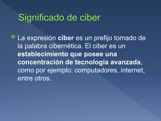 La expresión ciber es un prefijo tomado de
la palabra cibernética. El ciber es un
establecimiento que posee una
concentración de tecnología avanzada,
como por ejemplo: computadores, internet,
entre otros.
 