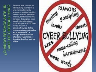 Estamos ante un caso de
ciberbullying cuando un o
una menor atormenta,
amenaza, hostiga, humilla o
molesta a otro/a mediante
Internet, teléfonos móviles,
consolas de juegos u otras
tecnologías telemáticas.
publicado por el INTECO en
Marzo de 2009 el
ciberbullying se define
como acoso entre iguales
en el entorno TIC, e
incluye actuaciones de
chantaje, vejaciones e
insultos de niños a otros
niños..
 