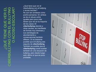 ¿Qué tiene que ver el
ciberbullying con el bullying
o acoso escolar?
No son tan similares como
podría pensarse. En ambos
se da un abuso entre
iguales pero poco más
tienen que ver en la mayoría
de los casos. El
ciberbullying atiende a
otras causas, se manifiesta
de formas muy diversas y
sus estrategias de
abordamiento y
consecuencias también
difieren. Sí es bastante
posible que el bullying sea
seguido de ciberbullying.
También es posible que el
ciberbullying pueda acabar
también en una situación de
bullying, pero desde luego
esto último sí que es poco
probable.
 