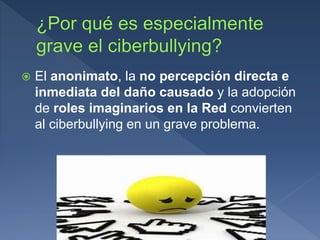  El anonimato, la no percepción directa e
inmediata del daño causado y la adopción
de roles imaginarios en la Red convierten
al ciberbullying en un grave problema.
 
