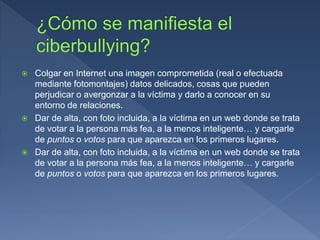  Colgar en Internet una imagen comprometida (real o efectuada
mediante fotomontajes) datos delicados, cosas que pueden
perjudicar o avergonzar a la víctima y darlo a conocer en su
entorno de relaciones.
 Dar de alta, con foto incluida, a la víctima en un web donde se trata
de votar a la persona más fea, a la menos inteligente… y cargarle
de puntos o votos para que aparezca en los primeros lugares.
 Dar de alta, con foto incluida, a la víctima en un web donde se trata
de votar a la persona más fea, a la menos inteligente… y cargarle
de puntos o votos para que aparezca en los primeros lugares.
 