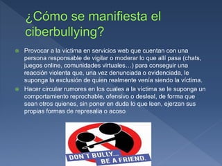  Provocar a la víctima en servicios web que cuentan con una
persona responsable de vigilar o moderar lo que allí pasa (chats,
juegos online, comunidades virtuales…) para conseguir una
reacción violenta que, una vez denunciada o evidenciada, le
suponga la exclusión de quien realmente venía siendo la víctima.
 Hacer circular rumores en los cuales a la víctima se le suponga un
comportamiento reprochable, ofensivo o desleal, de forma que
sean otros quienes, sin poner en duda lo que leen, ejerzan sus
propias formas de represalia o acoso
 