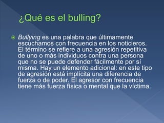  Bullying es una palabra que últimamente
escuchamos con frecuencia en los noticieros.
El término se refiere a una agresión repetitiva
de uno o más individuos contra una persona
que no se puede defender fácilmente por sí
misma. Hay un elemento adicional: en este tipo
de agresión está implícita una diferencia de
fuerza o de poder. El agresor con frecuencia
tiene más fuerza física o mental que la víctima.
 