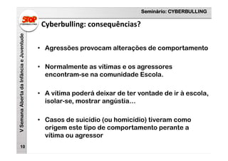 Seminário: CYBERBULLING
VSemanaAbertadaInfânciaeJuventude
Cyberbulling: consequências?
10
• Agressões provocam alterações de comportamento
• Normalmente as vítimas e os agressores
encontram-se na comunidade Escola.
• A vítima poderá deixar de ter vontade de ir à escola,
isolar-se, mostrar angústia…
• Casos de suicídio (ou homicídio) tiveram como
origem este tipo de comportamento perante a
vítima ou agressor
 