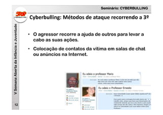 Seminário: CYBERBULLING
VSemanaAbertadaInfânciaeJuventude
Cyberbulling: Métodos de ataque recorrendo a 3º
12
• O agressor recorre a ajuda de outros para levar a
cabo as suas ações.
• Colocação de contatos da vítima em salas de chat
ou anúncios na Internet.
 