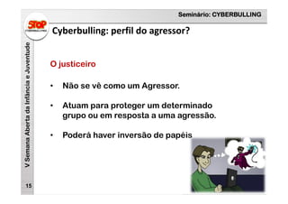 Seminário: CYBERBULLING
VSemanaAbertadaInfânciaeJuventude
Cyberbulling: perfil do agressor?
15
O justiceiro
• Não se vê como um Agressor.
• Atuam para proteger um determinado
grupo ou em resposta a uma agressão.
• Poderá haver inversão de papéis
 