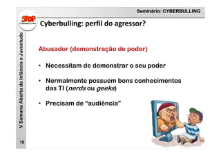 Seminário: CYBERBULLING
VSemanaAbertadaInfânciaeJuventude
Cyberbulling: perfil do agressor?
16
Abusador (demonstração de poder)
• Necessitam de demonstrar o seu poder
• Normalmente possuem bons conhecimentos
das TI (nerds ou geeks)
• Precisam de “audiência”
 