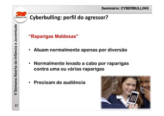 Seminário: CYBERBULLING
VSemanaAbertadaInfânciaeJuventude
Cyberbulling: perfil do agressor?
17
“Raparigas Maldosas”
• Atuam normalmente apenas por diversão
• Normalmente levado a cabo por raparigas
contra uma ou várias raparigas
• Precisam de audiência
 