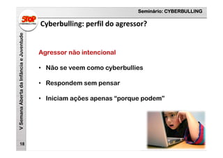 Seminário: CYBERBULLING
VSemanaAbertadaInfânciaeJuventude
Cyberbulling: perfil do agressor?
18
Agressor não intencional
• Não se veem como cyberbullies
• Respondem sem pensar
• Iniciam ações apenas “porque podem”
 