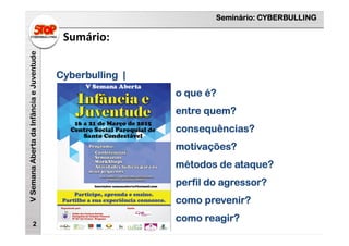 Seminário: CYBERBULLING
VSemanaAbertadaInfânciaeJuventude
Sumário:
2
Cyberbulling |
o que é?
entre quem?
consequências?
motivações?
métodos de ataque?
perfil do agressor?
como prevenir?
como reagir?
 