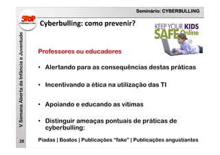 Seminário: CYBERBULLING
VSemanaAbertadaInfânciaeJuventude
Cyberbulling: como prevenir?
20
Professores ou educadores
• Alertando para as consequências destas práticas
• Incentivando a ética na utilização das TI
• Apoiando e educando as vítimas
• Distinguir ameaças pontuais de práticas de
cyberbulling:
Piadas | Boatos | Publicações “fake” | Publicações angustiantes
 