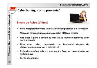 Seminário: CYBERBULLING
VSemanaAbertadaInfânciaeJuventude
Cyberbulling: como prevenir?
21
Sinais de Aviso (Vítima)
• Para inesperadamente de utilizar o computador e o telemóvel
• Nervoso e/ou agitado quando recebe SMS ou emails
• Não quer ir para a escola ou mostra-se inquieto aquando de ir
para a escola
• Fica com raiva, deprimido ou frustrado depois de
utilizar computador ou o telemóvel
• Evita discussões sobre o que está a fazer no computador ou
no telemóvel
• Perda de amigos
 