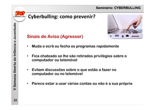 Seminário: CYBERBULLING
VSemanaAbertadaInfânciaeJuventude
Cyberbulling: como prevenir?
22
Sinais de Aviso (Agressor)
• Muda o ecrã ou fecha os programas rapidamente
• Fica chateado se lhe são retirados privilégios sobre o
computador ou telemóvel
• Evitam discussões sobre o que estão a fazer no
computador ou no telemóvel
• Parece estar a usar várias contas ou não é a sua própria
 