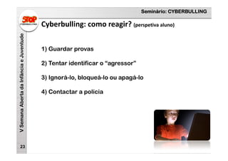 Seminário: CYBERBULLING
VSemanaAbertadaInfânciaeJuventude
23
1) Guardar provas
2) Tentar identificar o “agressor”
3) Ignorá-lo, bloqueá-lo ou apagá-lo
4) Contactar a polícia
Cyberbulling: como reagir? (perspetiva aluno)
 