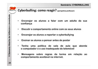 Seminário: CYBERBULLING
VSemanaAbertadaInfânciaeJuventude
24
• Encorajar os alunos a falar com um adulto da sua
confiança
• Discutir o comportamento online com os seus alunos
• Encorajar os alunos a reportar o cyberbullying
• Ensinar os alunos a pensar antes de postar
• Tenha uma política de sala de aula que aborda
o computador e o uso inadequado do telemóvel
• Mensagens sobre regras da turma em relação ao
comportamento aceitável na internet.
Cyberbulling: como reagir? (perspetiva professor)
 