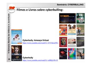 Seminário: CYBERBULLING
VSemanaAbertadaInfânciaeJuventude
Filmes e Livros sobre cyberbulling:
26
https://www.youtube.com/watch?v=tYV5doxZ9Fs
Cyberbully: Ameaça Virtual
https://www.youtube.com/watch?v=otBRjJzWviY
Cyberbully
 