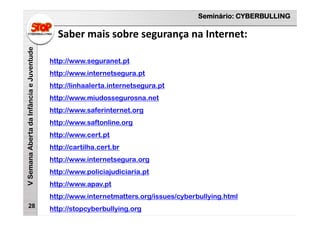 Seminário: CYBERBULLING
VSemanaAbertadaInfânciaeJuventude
Saber mais sobre segurança na Internet:
28
http://www.seguranet.pt
http://www.internetsegura.pt
http://linhaalerta.internetsegura.pt
http://www.miudossegurosna.net
http://www.saferinternet.org
http://www.saftonline.org
http://www.cert.pt
http://cartilha.cert.br
http://www.internetsegura.org
http://www.policiajudiciaria.pt
http://www.apav.pt
http://www.internetmatters.org/issues/cyberbullying.html
http://stopcyberbullying.org
 