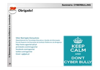 Seminário: CYBERBULLING
VSemanaAbertadaInfânciaeJuventude
Obrigado!
31
Vitor Barrigão Gonçalves
Departamento de Tecnologia Educativa e Gestão da Informação
Escola Superior de Educação do Instituto Politécnico de Bragança
http://www.vgportal.ipb.pt
pt.linkedin.com/in/vgportal
facebook.com/vgportal
twitter.com/vgportal
Email: vg@ipb.pt
 