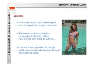 Seminário: CYBERBULLING
VSemanaAbertadaInfânciaeJuventude
33
Sexting:
Tudo o que fazemos online tem
consequências também offline.
Pense muito bem antes de publicar…
Não precisa ser perito em tecnologia,
basta transpor a cidadania para este novo
ciberespaço público.
Não se deixe levar por pressões para
produzir ou publicar imagens sensuais
 