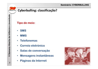 Seminário: CYBERBULLING
VSemanaAbertadaInfânciaeJuventude
Cyberbulling: classificação?
7
Tipo de meio:
• SMS
• MMS
• Telefonemas
• Correio eletrónico
• Salas de conversação
• Mensagens instantâneas
• Páginas da Internet
 