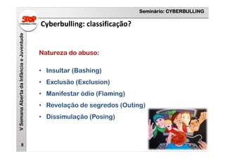 Seminário: CYBERBULLING
VSemanaAbertadaInfânciaeJuventude
Cyberbulling: classificação?
8
Natureza do abuso:
• Insultar (Bashing)
• Exclusão (Exclusion)
• Manifestar ódio (Flaming)
• Revelação de segredos (Outing)
• Dissimulação (Posing)
 