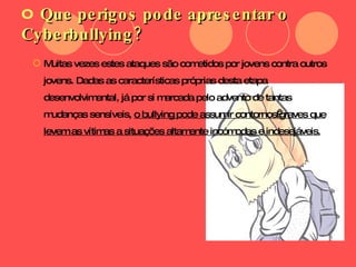 Que perigos pode apresentar o Cyberbullying? Muitas vezes estes ataques são cometidos por jovens contra outros jovens. Dadas as características próprias desta etapa desenvolvimental, já por si marcada pelo advento de tantas mudanças sensíveis,  o bullying pode assumir contornos graves que levem as vítimas a situações altamente incómodas e indesejáveis. 