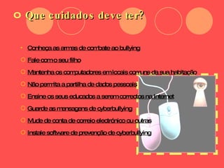 Que cuidados deve ter? Conheça as armas de combate ao bullying Fale com o seu filho Mantenha os computadores em locais comuns da sua habitação Não permita a partilha de dados pessoais Ensine os seus educados a serem correctos na Internet Guarde as mensagens de cyberbullying Mude de conta de correio electrónico ou outras Instale software de prevenção de cyberbullying 