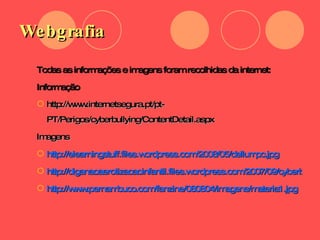Webgrafia Todas as informações e imagens foram recolhidas da internet:  Informação  http://www.internetsegura.pt/pt-PT/Perigos/cyberbullying/ContentDetail.aspx Imagens  http://elearningstuff.files.wordpress.com/2008/05/dellumpc.jpg http://diganaoaerotizacaoinfantil.files.wordpress.com/2007/09/cyberbulling.jpg http://www.pernambuco.com/fanzine/080804/imagens/materia1.jpg 