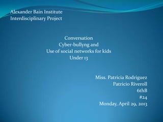 Alexander Bain Institute
Interdisciplinary Project
Conversation
Cyber-bullyng and
Use of social networks for kids
Under 13
Miss. Patricia Rodriguez
Patricio Riveroll
6thB
#24
Monday, April 29, 2013
 