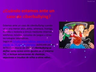¿Cuándo estamos ante un 
caso de ciberbullying? 
Estamos ante un caso de ciberbullying cuando 
un o una menor atormenta, amenaza, hostiga, 
humilla o molesta a otro/a mediante Internet, 
teléfonos móviles, consolas de juegos u otras 
tecnologías telemáticas. 
Según el Estudio sobre hábitos seguros en el 
uso de las TIC por los menores publicado por el 
INTECO en Marzo de 2009 el ciberbullying se 
define como acoso entre iguales en el entorno 
TIC, e incluye actuaciones de chantaje, 
vejaciones e insultos de niños a otros niños.. 
 