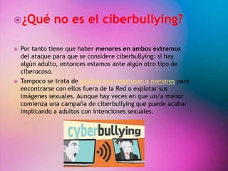¿Qué no es el ciberbullying? 
 Por tanto tiene que haber menores en ambos extremos 
del ataque para que se considere ciberbullying: si hay 
algún adulto, entonces estamos ante algún otro tipo de 
ciberacoso. 
 Tampoco se trata de adultos que engatusan a menores para 
encontrarse con ellos fuera de la Red o explotar sus 
imágenes sexuales. Aunque hay veces en que un/a menor 
comienza una campaña de ciberbullying que puede acabar 
implicando a adultos con intenciones sexuales. 
 