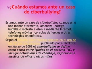 ¿Cuándo estamos ante un caso 
de ciberbullying? 
Estamos ante un caso de ciberbullying cuando un o 
una menor atormenta, amenaza, hostiga, 
humilla o molesta a otro/a mediante Internet, 
teléfonos móviles, consolas de juegos u otras 
tecnologías telemáticas. 
Según el Estudio sobre hábitos seguros en el uso de 
las TIC por los menores publicado por el INTECO 
en Marzo de 2009 el ciberbullying se define 
como acoso entre iguales en el entorno TIC, e 
incluye actuaciones de chantaje, vejaciones e 
insultos de niños a otros niños.. 
 