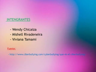 INTENGRANTES 
- Wendy Chicaiza 
- Mishell Rivadeneira 
- Viviana Tamami 
Fuente: 
- http://www.ciberbullying.com/cyberbullying/que-es-el-ciberbullying/ 
