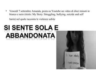 • Venerdì 7 settembre Amanda, posta su Youtube un video di dieci minuti in 
bianco e nero (titolo: My Story: Struggling, bullying, suicide and self 
harm) nel quale racconta le violenze subite 
 