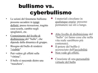 bullismo vs.
cyberbullismo
• Le azioni del fenomeno bullismo
possono accadere in tempi
definiti: pausa ricreazione, tragitto
casa-scuola, cambio negli
spogliatoii, etc.
• Contenimento del livello di
disibinizione del “bullo”, che
dipende dalla dinamica di gruppo.
• Bisogno del bullo di rendersi
“visibile”
• Può vedere gli effetti sulla
“vittima”.
• Il bullo si nasconde dietro una
“maschera”.
 I materiali circolano in
qualunque orario: possono
permanere sui siti a lungo.
 Alto livello di disibinizione del
“bullo” (si fanno cose che nella
vita reale sarebbero più
contenute).
 Il potere del bulllo è
accresciuto dall'invisibilità
 Non vede gli effetti.
 Creazione di una personalità
virtuale del bullo
 