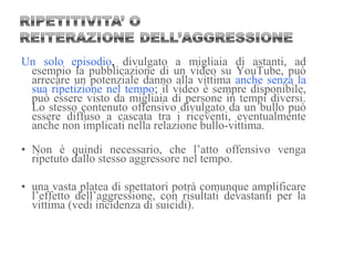 Un solo episodio, divulgato a migliaia di astanti, ad
esempio la pubblicazione di un video su YouTube, può
arrecare un potenziale danno alla vittima anche senza la
sua ripetizione nel tempo; il video è sempre disponibile,
può essere visto da migliaia di persone in tempi diversi.
Lo stesso contenuto offensivo divulgato da un bullo può
essere diffuso a cascata tra i riceventi, eventualmente
anche non implicati nella relazione bullo-vittima.
• Non è quindi necessario, che l’atto offensivo venga
ripetuto dallo stesso aggressore nel tempo.
• una vasta platea di spettatori potrà comunque amplificare
l’effetto dell’aggressione, con risultati devastanti per la
vittima (vedi incidenza di suicidi).
 