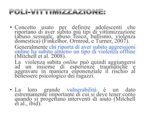 • Concetto usato per definire adolescenti che
riportano di aver subito più tipi di vittimizzazione
(abuso sessuale, abuso fisico, bullismo, violenza
domestica) (Finkelhor, Ormrod, e Turner, 2007).
Generalmente chi riporta di aver subito aggressioni
online ha subito almeno un tipo di violenza offline
(Mitchell et al. 2008).
La violenza subita online può quindi aggiungersi
ad un insieme di esperienze traumatiche e
aggravare in maniera esponenziale il rischio al
benessere psicologico dei ragazzi.
• La loro grande vulnerabilità è un dato
estremamente importante di cui si deve tener conto
quando si progettano interventi di aiuto (Mitchell
et al., ibid).
 