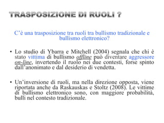 C’è una trasposizione tra ruoli tra bullismo tradizionale e
bullismo elettronico?
• Lo studio di Ybarra e Mitchell (2004) segnala che chi è
stato vittima di bullismo offline può diventare aggressore
on-line, invertendo il ruolo nei due contesti, forse spinto
dall’anonimato e dal desiderio di vendetta.
• Un’inversione di ruoli, ma nella direzione opposta, viene
riportata anche da Raskauskas e Stoltz (2008). Le vittime
di bullismo elettronico sono, con maggiore probabilità,
bulli nel contesto tradizionale.
 