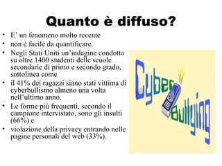 Quanto è diffuso?
• E’ un fenomeno molto recente
• non è facile da quantificare.
• Negli Stati Uniti un’indagine condotta
su oltre 1400 studenti delle scuole
secondarie di primo e secondo grado,
sottolinea come
• il 41% dei ragazzi siano stati vittima di
cyberbullismo almeno una volta
nell’ultimo anno.
• Le forme più frequenti, secondo il
campione intervistato, sono gli insulti
(66%) e
• violazione della privacy entrando nelle
pagine personali del web (33%).
 
