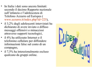 • In Italia i dati sono ancora limitati:
secondo il decimo Rapporto nazionale
sull’infanzia e l’adolescenza di
Telefono Azzurro ed Eurispes (
www.azzurro.it/index.php?id=225),
• il 3,2% degli adolescenti intervistati ha
dichiarato di avere inviato o diffuso
messaggi offensivi o minacciosi
attraverso supporti tecnologici,
• il 4% ha utilizzato Internet o il
telefonino cellulare per diffondere
informazioni false sul conto di un
compagno,
• il 7,5% ha intenzionalmente escluso
qualcuno da gruppi online.
 