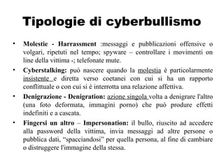 Tipologie di cyberbullismo
• Molestie - Harrassment :messaggi e pubblicazioni offensive o
volgari, ripetuti nel tempo; spyware – controllare i movimenti on
line della vittima -; telefonate mute.
• Cyberstalking: può nascere quando la molestia è particolarmente
insistente e diretta verso coetanei con cui si ha un rapporto
conflittuale o con cui si è interrotta una relazione affettiva.
• Denigrazione - Denigration: azione singola volta a denigrare l'altro
(una foto deformata, immagini porno) che può produre effetti
indefiniti e a cascata.
• Fingersi un altro – Impersonation: il bullo, riuscito ad accedere
alla password della vittima, invia messaggi ad altre persone o
pubblica dati, “spacciandosi” per quella persona, al fine di cambiare
o distruggere l'immagine della stessa.
 