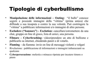 Tipologie di cyberbullismo
• Manipolazione delle informazioni – Outing: “il bullo” conosce
segreti e possiede immagini della “vittima” (prima amica) che
diffonde a sua insaputa o contro la sua volontà. Può costringere la
“vittima” a pubblicare informazioni e/o immagini di altre persone.
• Escludere (“bannare”) - Exclution: cancellare/estromettere da una
chat, gruppo on line di gioco, lista di amici, una persona.
• Filmare – Cyberbrashing: videoriprendere un atto di bullismo e
publicarlo su internet, chiedendo pareri e di votarlo.
• Flaming – da fiamma: invio on line di messaggi violenti e volgari
• Rivelazione : pubblicazione di informazioni o immagini imbarazzanti su
qualcuno
• Cyberpersecuzione: molestie e minacce ripetute per incutere timore o
paura
 