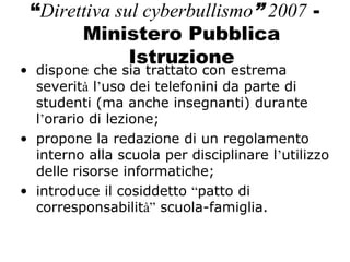 “Direttiva sul cyberbullismo” 2007 -
Ministero Pubblica
Istruzione
• dispone che sia trattato con estrema
severità l’uso dei telefonini da parte di
studenti (ma anche insegnanti) durante
l’orario di lezione;
• propone la redazione di un regolamento
interno alla scuola per disciplinare l’utilizzo
delle risorse informatiche;
• introduce il cosiddetto “patto di
corresponsabilità” scuola-famiglia.
 