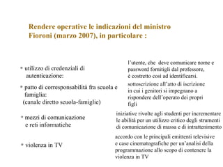 • utilizzo di credenziali di
autenticazione:
l’utente, che deve comunicare nome e
password fornitigli dal professore,
è costretto così ad identificarsi.
Rendere operative le indicazioni del ministro
Fioroni (marzo 2007), in particolare :
• patto di corresponsabilità fra scuola e
famiglia:
(canale diretto scuola-famiglie)
sottoscrizione all’atto di iscrizione
in cui i genitori si impegnano a
rispondere dell’operato dei propri
figli
• mezzi di comunicazione
e reti informatiche
iniziative rivolte agli studenti per incrementare
le abilità per un utilizzo critico degli strumenti
di comunicazione di massa e di intrattenimento
• violenza in TV
accordo con le principali emittenti televisive
e case cinematografiche per un’analisi della
programmazione allo scopo di contenere la
violenza in TV
 