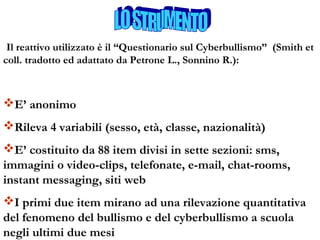 Il reattivo utilizzato è il “Questionario sul Cyberbullismo” (Smith et
coll. tradotto ed adattato da Petrone L., Sonnino R.):
E’ anonimo
Rileva 4 variabili (sesso, età, classe, nazionalità)
E’ costituito da 88 item divisi in sette sezioni: sms,
immagini o video-clips, telefonate, e-mail, chat-rooms,
instant messaging, siti web
I primi due item mirano ad una rilevazione quantitativa
del fenomeno del bullismo e del cyberbullismo a scuola
negli ultimi due mesi
 