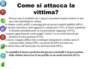 Come si attacca la
vittima?
Diverse sono le modalità che i ragazzi raccontano di poter mettere in atto
una volta individuata la vittima:
si rubano e-mail, profili, o messaggi privati per poi renderli pubblici (48%),
si inviano sms/mms/e-mail aggressivi e minacciosi ( 52%, lo fanno soprattutto
le femmine preadolescenti, la cui percentuale raggiunge il 61%),
vengono appositamente creati gruppi “contro” su un social network per
prendere di mira qualcuno (57%),
o ancora vengono diffuse foto e immagini denigratorie o intime senza il
consenso della vittima (59%, con picchi del 68% nel nord est),
o notizie false sull’interessato via sms/mms/mail (58%).
La modalità d’attacco preferita dai giovani cyberbulli è la persecuzione
della vittima attraverso il suo profilo su un social network (61%).
 