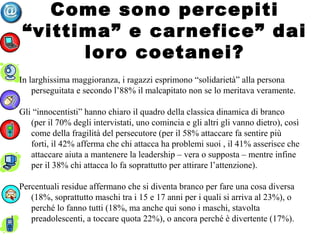 Come sono percepiti
“vittima” e carnefice” dai
loro coetanei?
In larghissima maggioranza, i ragazzi esprimono “solidarietà” alla persona
perseguitata e secondo l’88% il malcapitato non se lo meritava veramente.
Gli “innocentisti” hanno chiaro il quadro della classica dinamica di branco
(per il 70% degli intervistati, uno comincia e gli altri gli vanno dietro), così
come della fragilità del persecutore (per il 58% attaccare fa sentire più
forti, il 42% afferma che chi attacca ha problemi suoi , il 41% asserisce che
attaccare aiuta a mantenere la leadership – vera o supposta – mentre infine
per il 38% chi attacca lo fa soprattutto per attirare l’attenzione).
Percentuali residue affermano che si diventa branco per fare una cosa diversa
(18%, soprattutto maschi tra i 15 e 17 anni per i quali si arriva al 23%), o
perché lo fanno tutti (18%, ma anche qui sono i maschi, stavolta
preadolescenti, a toccare quota 22%), o ancora perché è divertente (17%).
 