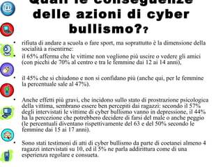 Quali le conseguenze
delle azioni di cyber
bullismo??
• rifiuta di andare a scuola o fare sport, ma soprattutto è la dimensione della
socialità a risentirne:
• il 65% afferma che le vittime non vogliono più uscire o vedere gli amici
(con picchi de 70% al centro e tra le femmine dai 12 ai 14 anni),
• il 45% che si chiudono e non si confidano più (anche qui, per le femmine
la percentuale sale al 47%).
• Anche effetti più gravi, che incidono sullo stato di prostrazione psicologica
della vittima, sembrano essere ben percepiti dai ragazzi: secondo il 57%
degli intervistati le vittime di cyber bullismo vanno in depressione, il 44%
ha la percezione che potrebbero decidere di farsi del male o anche peggio
(le percentuali diventano rispettivamente del 63 e del 50% secondo le
femmine dai 15 ai 17 anni).
• Sono stati testimoni di atti di cyber bullismo da parte di coetanei almeno 4
ragazzi intervistati su 10, ed il 5% ne parla addirittura come di una
esperienza regolare e consueta.
 